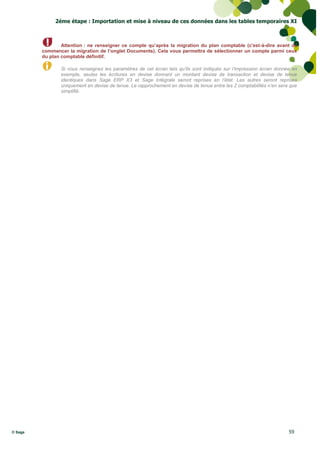 2éme étape : Importation et mise à niveau de ces données dans les tables temporaires XI



                 Attention : ne renseigner ce compte qu’après la migration du plan comptable (c'est-à-dire avant de
         commencer la migration de l’onglet Documents). Cela vous permettra de sélectionner un compte parmi ceux
         du plan comptable définitif.

                Si vous renseignez les paramètres de cet écran tels qu’ils sont indiqués sur l’impression écran donnée en
                exemple, seules les écritures en devise donnant un montant devise de transaction et devise de tenue
                identiques dans Sage ERP X3 et Sage Intégrale seront reprises en l’état. Les autres seront reprises
                uniquement en devise de tenue. Le rapprochement en devise de tenue entre les 2 comptabilités n’en sera que
                simplifié.




© Sage                                                                                                                59
 