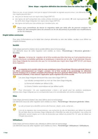 3ème étape : migration définitive des données dans les tables Sage ERP X3


          Dans ce cas, ce qui compte c’est que le rapport d’anomalie ne signale aucune erreur. Les éléments restant
          non migrés peuvent être :
           des prix en devise nuls non repris dans Sage ERP X3,
           des lignes de tarif comportant des codes articles terminés par une étoile (  code regroupement pour
             les tarifs dans Sage Intégrale) non repris dans Sage ERP X3,
           des lignes de tarifs pour des articles qui n’existent plus, etc.


                  Nous vous conseillons de lancer la migration table par table afin de pouvoir analyser les
                  traces (cf. des exemples dans les annexes en fin de document) et procéder aux modifications
                  au fur et à mesure.

Onglet tables communes

          Pour plus d’informations sur le détail des champs alimentés au sein des tables, veuillez vous référer au
          chapitre Annexes.

          Société

          Cette étape permet la création de la société définie dans le transcodage.
          Les éléments issus de cette migration sont visibles au menu : Paramétrage / Structure générale /
          Sociétés.

                  Attention : le temps de migration de la fiche société peut être très long car il est proportionnel aux
          nombre d’écritures comptables générales et analytiques à reprendre par la suite. Il est préconisé d’épurer
          dans Sage Intégrale les exercices clos que l’on ne souhaite pas migrer dans Sage ERP X3 (Cf. pré-requis
          de la migration).


                  La migration de la société créée les axes analytiques (menu Paramétrage Structure générale Axes) et
          les affecte automatiquement sur l’onglet « compta » de la fiche société et au paramétrage du référentiel
          général analytique lié au modèle comptable (Paramétrage/ Structure générale/ Référentiels). Pour qu’ils soient
          correctement initialisés, il faut relancer l’application après migration de la fiche société.

                   Les axes Sage Intégrale demeurent des axes dans Sage ERP X3.
                   -       Les intitulés correspondent au nom de l’Axe dans Sage Intégrale,
                   -       Le format est initialisé par défaut à 20c.
                   -       Le champ Création automatique est par défaut coché.

                  Pour information : Un axe supplémentaire « Autre » est ajouté pour les sections analytiques
          définies dans Sage Intégrale qui ne correspondent pas à la concaténation de centres analytiques .

          Sites

          Cette étape permet la création des sites définis dans le transcodage.
          Les éléments issus de cette migration sont visibles au menu : Paramétrage  Structure générale  Sites.

                   Le site principal sera identifié comme site financier, dépôt, vente, achat etc...

                   Lors de la migration des nomenclatures, une recherche du site de fabrication par défaut du produit
                   fini est faite dans les données Sage Intégrale afin d’identifier les sites de production. Les ordres de
                   fabrication seront migrés sur le site de production par défaut du produit fini. Cf. plus de détail sur
                   l’Onglet documents

          Utilisateurs

          Cette étape permet la création des utilisateurs définis dans le transcodage.
          Les éléments issus de cette migration sont visibles au menu : Paramétrage  Utilisateurs  Utilisateurs.



© Sage                                                                                                                62
 