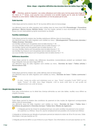 3ème étape : migration définitive des données dans les tables Sage ERP X3



                     Attention, après la migration, ces codes utilisateurs sont créés sans mot de passe dans Sage ERP
                             er
             X3. Dans un 1 temps, vous pourrez vous connecter à la société migrée par le code de l’utilisateur°
             Intégrale ou avec Admin. Veillez à leur paramétrer un mot de passe par la suite.

             Code tournée

             Cette étape permet la création des N° de tournée définis dans le transcodage.

             Les éléments issus de cette migration sont visibles dans le menu local 409 (Paramétrage  Paramètres
             généraux  Menus locaux, Module Vente). Une fois migrés, pensez à vous reconnecter car les menus
             locaux ne sont réactualisés qu'après reconnexion au dossier.

             Familles statistiques

             Cette étape permet la création des familles statistiques définies dans le transcodage.
             Les éléments issus de cette migration sont visibles au menu : (Développement / Dictionnaire données /
             Tables diverses / Données).
             Les familles articles sont récupérées dans la table diverse n° 20.
             Les sous familles articles sont récupérées dans la table diverse n° 21.
             Les familles clients sont récupérées dans la table diverse n° 30.
             Les sous familles clients sont récupérées dans la table diverse n° 31.
             Les familles fournisseurs sont récupérées dans la table diverse n° 40.
             Les sous familles fournisseurs sont récupérées dans la table diverse n° 41.

             Référence douanière

             Cette étape permet la création des références douanières (nomenclatures produit) qui existaient dans
             Sage Intégrale mais pas dans Sage ERP X3.
             Les éléments issus de cette migration sont visibles au menu : Données de base  Tables articles 
             Nomenclature CEE.

             Unités

             Cette étape permet la création des unités définies dans le transcodage.
             Les éléments issus de cette migration sont visibles au menu : Données de base  Tables communes 
             Unités.

                      A noter : toutes les unités sont initialisées avec un type "Autre", exceptée l’'unité "HRS" qui est
                      typée "Temps". En effet, dans Sage Intégrale, c’est la seule unité dont on sait qu’elle est
                      obligatoirement une unité de temps.


Onglet données de base
           Pour plus d’informations sur le détail des champs alimentés au sein des tables, veuillez vous référer au
           chapitre Annexes.

             Condition de paiement

             Cette étape permet la création des conditions de paiement et des modes de règlement correspondants
             définis dans le transcodage.
             Les éléments issus de cette migration sont visibles au menu : Données de base / Tables tiers /
             Conditions de paiement et Données de base / Tables tiers / Modes de règlement.

                      L’Intégrale permet de choisir le remplacement par une autre condition de paiement si le montant
                      est supérieur ou inférieur. Sous X3, seul le remplacement est possible si le montant est inférieur.

             L’intégrale en échéances par décade et quinzaine permet de traduire la notion de 30 en fin de mois. Cette
             information n’est pas traduite sur X3

             L’Intégrale permet de définir un jour limite et un jour Report. Ces informations ne sont pas reprises sur X3.


 © Sage                                                                                                                 63
 
