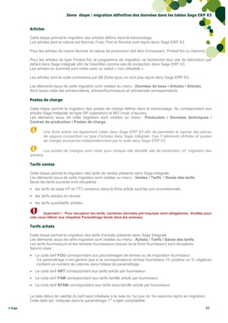 3ème étape : migration définitive des données dans les tables Sage ERP X3


         Articles

         Cette étape permet la migration des articles définis dans le transcodage.
         Les articles dont la nature est Normal, Frais, Port et Service sont repris dans Sage ERP X3.

         Pour les articles de nature Normal, la nature de production doit être Composant, Produit fini ou Gamme.

         Pour les articles de type Produit fini, le programme de migration va rechercher leur site de fabrication par
         défaut dans Sage Intégrale afin de l’identifier comme site de production dans Sage ERP X3.
         Les articles en sommeil sont créés avec un statut « non utilisable ».

         Les articles dont le code commence par $$ (fiche type) ne sont pas repris dans Sage ERP X3.

         Les éléments issus de cette migration sont visibles au menu : Données de base / Articles / Articles.
         Sont aussi créés les articles/clients, articles/fournisseurs et articles/site correspondants.

         Postes de charge

         Cette étape permet la migration des postes de charge définis dans le transcodage. Ils correspondent aux
         articles Sage Intégrale de type OP (opération) et MO (main d’œuvre).
         Les éléments issus de cette migration sont visibles au menu : Production / Données techniques /
         Centres de production / Postes de charge.

                     Une fiche article est également créée dans Sage ERP X3 afin de permettre la reprise des pièces
                     de négoce comportant ce type d’articles dans Sage Intégrale. Ces 2 éléments (Articles et postes
                     de charge) évolueront indépendamment par la suite dans Sage ERP X3.

                     Les postes de charges sont créés pour chaque site identifié site de production (cf. migration des
         articles)

         Tarifs ventes

         Cette étape permet la migration des tarifs de ventes présents dans Sage Intégrale.
         Les éléments issus de cette migration sont visibles au menu : Ventes / Tarifs / Saisie des tarifs.
         Seuls les tarifs suivants sont récupérés :
          les tarifs de base HT et TTC contenus dans la fiche article sauf les prix promotionnels,
          les tarifs articles en devise,
          les tarifs quantitatifs articles.

                 Important ! : Pour récupérer les tarifs, certaines données pré-requises sont obligatoires. Veuillez pour
         cela vous référer aux chapitres Paramétrage Vente dans les annexes.

         Tarifs achats

         Cette étape permet la migration des tarifs d’achats présents dans Sage Intégrale.
         Les éléments issus de cette migration sont visibles au menu : Achats / Tarifs / Saisie des tarifs.
         Les tarifs fournisseurs et les remises fournisseurs (issues de la fiche fournisseur) sont récupérés.
         Seront créés :
          Le code tarif FOU correspondant aux pourcentages de remise ou de majoration fournisseur.
            Ce paramétrage n’est généré que si la correspondance remise fournisseur (% positive ou % négative)
            contient un numéro de colonne dans l’étape de paramétrage.
          Le code tarif ART correspondant aux tarifs article par fournisseur.
          Le code tarif FAM correspondant aux tarifs famille article par fournisseur.
          Le code tarif SFAM correspondant aux tarifs sous-famille article par fournisseur.

         La date début de validité du tarif sera initialisée à la date du 1er jour du 1er exercice repris en migration.
                                                            er
         Cette date est indiquée dans le paramétrage 1 onglet comptabilité.
© Sage                                                                                                                    65
 