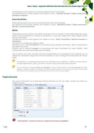 3ème étape : migration définitive des données dans les tables Sage ERP X3


          Cette étape permet la migration des banques définies dans le transcodage.
          Les éléments issus de cette migration sont visibles au menu : Données de base  Tables compta tiers 
          Comptes en banque.

          Cours des devises

          Cette étape permet la mise à jour des devises définies dans le transcodage.
          Les éléments issus de cette migration sont visibles au menu : Données de base  Tables communes 
          Devises et Cours des devises.

          Stocks

          Cette étape permet de générer des pièces d’inventaires afin de récupérer le stock article/dépôt de tous les
          articles et éventuellement les numéros de séries/lots en cours (non soldés) dans Sage Intégrale définis
          dans le transcodage.
          Les éléments issus de cette migration sont visibles au menu : Stock  Inventaires  Session inventaire et
          Inventaires.
          Une session d’inventaire est créée par dépôt.
          Certaines sont en statut En création et ne comprennent pas de listes d’inventaires : elles correspondent à
          des dépôts sans stock.
          D’autres sont en statut A compter et comprennent des listes d’inventaires (au statut validée) : elles
          correspondent aux stocks des articles pour ces dépôts.

          Ces inventaires sont créés à la date saisie dans l’onglet Gestion du paramétrage et sont valorisés avec la
          méthode de valorisation indiquée dans la fiche article/site ou dans la catégorie correspondante de chaque
          article.

                Si l’utilisateur ne souhaite pas récupérer les informations des séries/lots, il suffit de ne pas déposer
                la table Intégrale MVT_SER_LOT dans le dossier d’import des tables Sage Intégrale.

                Si vous obtenez le message article non utilisable, c’est que l’article était en statut En sommeil dans Sage
                Intégrale. Il peut en résulter un compteur des stocks restant à migrer non nul. Ce qui est aussi le cas pour des
                mouvements sur des dépôts qui n’existent plus et ne pouvant donc pas être migrés.



Onglet documents

          Pour plus d’informations sur le détail des champs alimentés au sein des tables, veuillez vous référer au
          chapitre Annexes.




                   Très Important : avant de commencer à migrer les documents comptables :



© Sage                                                                                                                      68
 