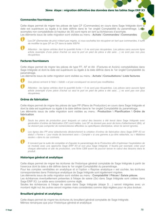 3ème étape : migration définitive des données dans les tables Sage ERP X3


         Commandes fournisseurs

         Cette étape permet de migrer les pièces de type CF (Commandes) en cours dans Sage Intégrale dont la
         date est supérieure ou égale à la date définie dans le 1er onglet Comptabilité du paramétrage. Leurs
         acomptes non comptabilisés (à hauteur de 30) sont repris en tant qu’échéances d’acompte.
         Les éléments issus de cette migration sont visibles au menu : Achats  Commandes  Commandes

               Les DF (Demandes de prix) n’étant pas migrés, si vous souhaitez les récupérer en tant que commandes, il suffit
               de modifier le type DF en CF dans la table XIEPA

               Attention : les lignes articles dont la quantité livrée = 0 ne sont pas récupérées. Les pièces sans aucune ligne
               article (exemple d’une pièce d’achat où seul le port en pied de pièce a été saisi….) ne sont pas non plus
               récupérées.

         Factures fournisseurs

         Cette étape permet de migrer les pièces de type FF, AF et AA (Factures et Avoirs) comptabilisées dans
         Sage Intégrale et dont la date est supérieure ou égale à la date définie dans le 1er onglet Comptabilité du
         paramétrage.
         Les éléments issus de cette migration sont visibles au menu : Achats  Consultations  Liste factures

               Ces pièces arrivent à l’état « Validé » et par conséquent ne seront pas modifiables.

               Attention : les lignes articles dont la quantité livrée = 0 ne sont pas récupérées. Les pièces sans aucune ligne
               article (exemple d’une pièce d’achat où seul le port en pied de pièce a été saisi….) ne sont pas non plus
               récupérées.

         Ordres de fabrication

         Cette étape permet de migrer les pièces de type PP (Plans de Production) en cours dans Sage Intégrale et
         dont la date est supérieure ou égale à la date définie dans le 1er onglet Comptabilité du paramétrage.
         Les éléments issus de cette migration sont visibles au menu : Production  Planification  Ordre de
         fabrication

               Seuls les plans de production pour lesquels un calcul des besoins a été lancé dans Sage Intégrale avec
               génération d’ordres de fabrication (OF) sont traités. Les OF ne doivent pas avoir de bons d’attachement (BA), et
               ne doivent pas comporter de nomenclatures affectées ou spécifiques client/pièce, sinon ils seront ignorés.

               Les lignes des PP ainsi sélectionnés déclencheront la création d’ordres de fabrication dans Sage ERP X3 en
               statut « Ferme ». Leur mode de lancement sera « Complet » si une gamme a pu être rattachée, ou « Matières
               seules » dans le cas contraire.

               Il convient par la suite de compléter et d’ajuster le paramétrage de la Production afin d’optimiser l’exploitation de
               ce module avec une approche Sage ERP X3 et non plus Sage Intégrale. Il faudra par exemple créer pour
               chaque alternative et site de production, une fiche CBN avant de pouvoir lancer le calcul des besoins dans le
               produit.

         Historique général et analytique

         Cette étape permet de migrer les écritures de l’historique général comptable de Sage Intégrale à partir de
         l’exercice dont la date a été définie dans le 1er onglet Comptabilité du paramétrage.
         Pour les comptes ventilables en analytique et si l’option « Reprise analytique » est cochée, les écritures
         correspondantes dans l’historique analytique de Sage Intégrale sont également migrées.
         Les éléments issus de cette migration sont visibles au menu : Comptabilité  Pièces  Saisie pièces.
         Les échéances éventuellement présentes à l’étape de saisie (Sx) dans Sage Intégrale sont créées dans
         Sage ERP X3. Le solde sera considéré comme réglé.
         Seules les échéances à l’étape de saisie dans Sage Intégrale (étape S….) seront intégrées avec un
         montant réglé nul, les autres seront migrées mais considérées comme déjà réglées pour ne plus évoluer.

         Brouillard général et analytique

         Cette étape permet de migrer les écritures du brouillard général comptable de Sage Intégrale.
         Mêmes remarques que pour l’historique général et analytique

© Sage                                                                                                                         70
 