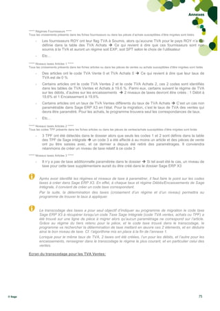 Annexes



         ***** Régimes Fournisseurs *****
         Tous les croisements présents dans les fiches fournisseurs ou dans les pièces d’achats susceptibles d’être migrées sont listés

              -    Les fournisseurs ROY ont leur flag TVA à Soumis, alors qu’aucune TVA pour le pays ROY n’a été
                   définie dans la table des TVA Achats  Ce qui revient à dire que ces fournisseurs sont non
                   soumis à la TVA et auront un régime soit EXP, soit SPT selon le choix de l’utilisateur
              -    Etc…

         ***** Niveaux taxes Articles 1 *****
         Tous les croisements présents dans les fiches articles ou dans les pièces de ventes ou achats susceptibles d’être migrées sont listés

              -    Des articles ont le code TVA Vente 0 et TVA Achats 0  Ce qui revient à dire que leur taux de
                   TVA est de 0 %
              -    Certains articles ont le code TVA Ventes 2 et le code TVA Achats 2, ces 2 codes sont identifiés
                   dans les tables de TVA Ventes et Achats à 19.6 %. Parmi eux, certains suivent le régime de TVA
                   sur les débits, d’autres sur les encaissements  2 niveaux de taxes devront être créés : 1 Débit à
                   19,6% et 1 Encaissement à 19,6%
              -    Certains articles ont un taux de TVA Ventes différents du taux de TVA Achats  C’est un cas non
                   paramétrable dans Sage ERP X3 en l’état. Pour la migration, c’est le taux de TVA des ventes qui
                   devra être paramétré. Pour les achats, le programme trouvera seul les correspondances de taux.
              -    Etc…

         ***** Niveaux taxes Articles 2 *****
         Tous les codes TPF présents dans les fiches articles ou dans les pièces de ventes/achats susceptibles d’être migrées sont listés

              -    3 TPF ont été détectés dans le dossier alors que seuls les codes 1 et 2 sont définis dans la table
                   des TPF de Sage intégrale  un code 3 a été affecté à au moins un article et des pièces de vente
                   ont pu être saisies avec, et ce dernier a depuis été retiré des paramétrages. Il conviendra
                   néanmoins de créer un niveau de taxe relatif à ce code 3
         ***** Niveaux taxes Articles 3 *****

              -    Il n’y a pas de taxe additionnelle paramétrée dans le dossier  Si tel avait été le cas, un niveau de
                   taxe pour cette taxe supplémentaire aurait du être créé dans le dossier Sage ERP X3


                  Après avoir identifié les régimes et niveaux de taxe à paramétrer, il faut faire le point sur les codes
                  taxes à créer dans Sage ERP X3. En effet, à chaque taux et régime Débits/Encaissements de Sage
                  Intégrale, il convient de créer un code taxe correspondant.
                  Par la suite, la détermination des taxes (croisement d’un régime et d’un niveau) permettra au
                  programme de trouver le taux à appliquer.


                  Le transcodage des taxes a pour seul objectif d’indiquer au programme de migration le code taxe
                  Sage ERP X3 à récupérer lorsqu’un code Taxe Sage Intégrale (code TVA ventes, achats ou TPF) a
                  été trouvé sur une ligne de pièce à migrer alors qu’aucun paramétrage ne correspond sur l’article.
                  Grâce au régime du tiers retenu pour la pièce, et le code taxe trouvé dans le transcodage, le
                  programme va rechercher la détermination de taxe mettant en œuvre ces 2 éléments, et en déduire
                  ainsi le bon niveau de taxe. Cf. l’algorithme mis en place à la fin de l’annexe 1.
                  Lorsque pour le même taux de TVA, 2 taxes ont été créées, l’un pour les débits, et l’autre pour les
                  encaissements, renseigner dans le transcodage le régime le plus courant, et en particulier celui des
                  ventes.

         Ecran du transcodage pour les TVA Ventes:




© Sage                                                                                                                                      75
 