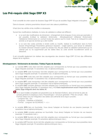 Les Pré-requis côté Sage ERP X3



Les Pré-requis côté Sage ERP X3

           Il est conseillé de créer autant de dossiers Sage ERP X3 que de sociétés Sage Intégrale à récupérer.

           Dans le dossier, certains paramètres doivent avoir des valeurs prédéfinies.

           Il faut donc les vérifier et les modifier si nécessaire.

           Suivant les modifications réalisées, le menu de validation à utiliser est différent :
                  si ce sont des modifications de dimension (changement de la longueur d’une zone par exemple), il
                   est possible d’utiliser la validation dictionnaire      (Développement/ Utilitaires/ Dictionnaire
                   Validations Dictionnaire) en cochant toutes les options sauf le mode Test et en indiquant le code
                   activité ou le type de donnée qui a été modifié
                  si ce sont des codes activités à rendre actifs ou inactifs, réaliser la modification dans la fiche
                   dossier (Paramétrage Paramètres généraux Dossiers - onglet options), puis lancer la validation
                   du dossier (Dossier/ Dossier à partir du dossier X3). Ne pas utiliser la validation dictionnaire qui ne
                   créerait pas ou ne supprimerait pas les tables liées au code activité nouvellement activé ou
                   désactivé.

           Il est conseillé également de réaliser des sauvegardes des dossiers Sage ERP X3 lors des différentes
           étapes de la migration.


Développement / Dictionnaire de données /Tables/Types de données
            La variable BPC code client doit être adaptée pour correspondre au format que vous possédiez dans
             Sage Intégrale (exemple 13 caractères max. et alphanumériques),
            la variable BPS code fournisseur doit être adaptée pour correspondre au format que vous possédiez
             dans Sage Intégrale (exemple 13 caractères max. et alphanumériques),
            la variable BPR code tiers doit être adaptée pour correspondre au format que vous possédiez dans
             Sage Intégrale (exemple 13 caractères max. et alphanumériques),
            la variable BPT code transporteur doit être adaptée pour correspondre au format que vous possédiez
             dans Sage Intégrale (exemple 13 caractères max.et alphanumériques),
            la variable GAC comptes généraux doit être adaptée pour correspondre au format que vous possédiez
             dans Sage Intégrale (exemple 13 caractères max.)  A faire impérativement avant l’importation des
             tables Sage Intégrale dans les tables XI,

                Si un seul modèle comptable est paramétré (cas de Standard Edition), alors le format du plan de
                compte général et analytique (menu Paramétrages > structure générale > Plan de compte – Bloc
                Format) retenu lors de l’intégration des tables sera alimenté de la façon suivante :
                 - Longueur fixe : Oui
                 - Longueur : Initialisée à GONGAC
                 - Format : Longueur de GLONGAC + « c »

            la variable BPN tiers en fourchette. Vous devez l’adapter en fonction de vos besoins (exemple 13
             caractères max.et alphanumériques) ;
            la variable GAN comptes généraux en fourchette. Vous devez l’adapter en fonction de vos besoins
             (exemple 13 caractères max.) ;
            la variable SER Numéro de série doit être adaptée pour correspondre au format que vous possédiez
             dans Sage Intégrale (exemple 18 caractères alphanumériques max.),
            la variable LOT Numéro de lot doit être adaptée pour correspondre au format que vous possédiez dans
             Sage Intégrale (exemple 18 caractères alphanumériques max.),




© Sage                                                                                                                11
 