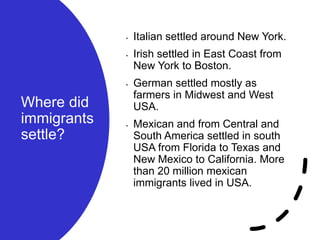 Where did
immigrants
settle?
• Italian settled around New York.
• Irish settled in East Coast from
New York to Boston.
• German settled mostly as
farmers in Midwest and West
USA.
• Mexican and from Central and
South America settled in south
USA from Florida to Texas and
New Mexico to California. More
than 20 million mexican
immigrants lived in USA.
 