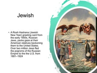 Jewish
• A Rosh Hashana (Jewish
New Year) greeting card from
the early 1900s, Russian
Jews, packs gaze at their
American relatives beckoning
them to the United States.
Over two million Jews fled
the pogroms of the Russian
Empire to the the U.S. from
1881–1924
 