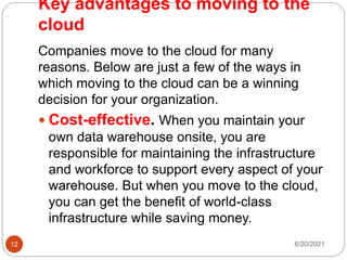 Key advantages to moving to the
cloud
Companies move to the cloud for many
reasons. Below are just a few of the ways in
which moving to the cloud can be a winning
decision for your organization.
 Cost-effective. When you maintain your
own data warehouse onsite, you are
responsible for maintaining the infrastructure
and workforce to support every aspect of your
warehouse. But when you move to the cloud,
you can get the benefit of world-class
infrastructure while saving money.
6/20/2021
12
 
