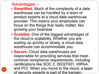 Advantages :-
 Simplified. Much of the complexity of a data
warehouse can be handled by a team of
product experts at a cloud data warehouse
provider. This means your employees can
focus on the things that really matter, like
growing your business
 Scalable. One of the biggest advantages of
the cloud is scalability. Whether you are
scaling up quickly or slowly, a cloud data
warehouse can accommodate you.
 Secure. Cloud data warehouses are
responsible for providing services that meet
common compliance requirements, including
certifications like SOC 2, ISO27001, HIPAA,
and PCI. When you move to the cloud, a team
of security experts is part of the bargain.
6/20/2021
13
 
