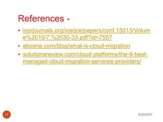 References -
 iosrjournals.org/iosrjce/papers/conf.15013/Volum
e%2010/7.%2030-33.pdf?id=7557
 alooma.com/blog/what-is-cloud-migration
 solutionsreview.com/cloud-platforms/the-9-best-
managed-cloud-migration-services-providers/
6/20/2021
17
 
