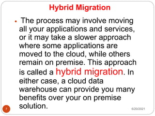 Hybrid Migration
 The process may involve moving
all your applications and services,
or it may take a slower approach
where some applications are
moved to the cloud, while others
remain on premise. This approach
is called a hybrid migration. In
either case, a cloud data
warehouse can provide you many
benefits over your on premise
solution. 6/20/2021
7
 