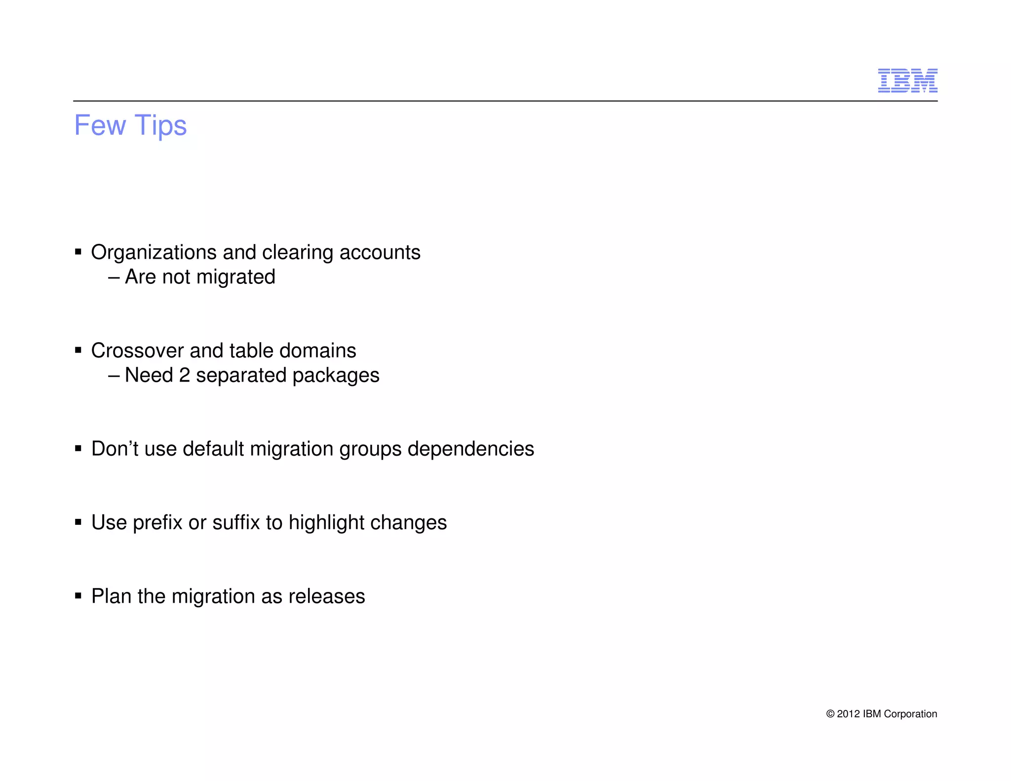 Few Tips



 Organizations and clearing accounts
  – Are not migrated


 Crossover and table domains
  – Need 2 separated packages


 Don’t use default migration groups dependencies


 Use prefix or suffix to highlight changes


 Plan the migration as releases




                                                   © 2012 IBM Corporation
 