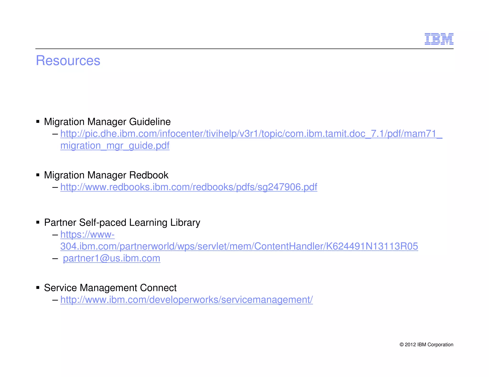 Resources



 Migration Manager Guideline
  – http://pic.dhe.ibm.com/infocenter/tivihelp/v3r1/topic/com.ibm.tamit.doc_7.1/pdf/mam71_
    migration_mgr_guide.pdf


 Migration Manager Redbook
  – http://www.redbooks.ibm.com/redbooks/pdfs/sg247906.pdf


 Partner Self-paced Learning Library
  – https://www-
    304.ibm.com/partnerworld/wps/servlet/mem/ContentHandler/K624491N13113R05
  – partner1@us.ibm.com


 Service Management Connect
  – http://www.ibm.com/developerworks/servicemanagement/



                                                                                © 2012 IBM Corporation
 