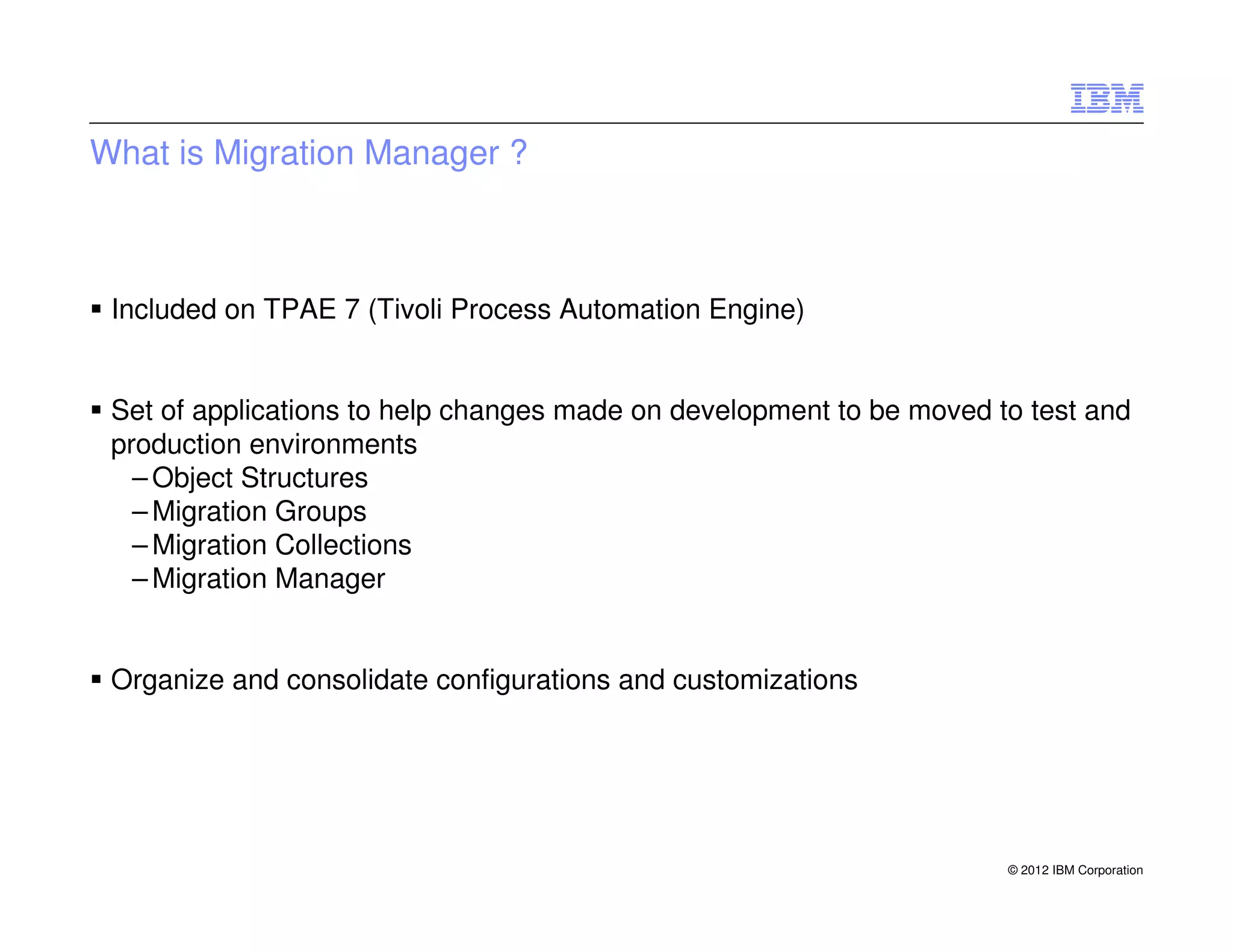 What is Migration Manager ?



 Included on TPAE 7 (Tivoli Process Automation Engine)


 Set of applications to help changes made on development to be moved to test and
 production environments
   – Object Structures
   – Migration Groups
   – Migration Collections
   – Migration Manager


 Organize and consolidate configurations and customizations




                                                                      © 2012 IBM Corporation
 