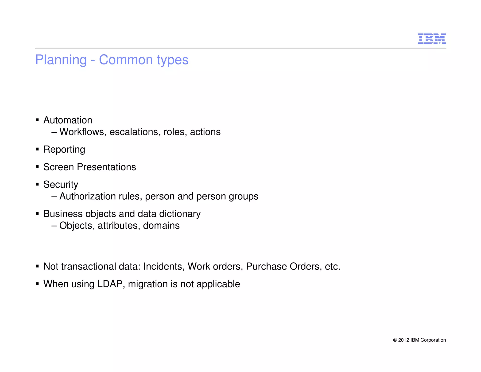Planning - Common types



 Automation
  – Workflows, escalations, roles, actions
 Reporting
 Screen Presentations
 Security
  – Authorization rules, person and person groups
 Business objects and data dictionary
  – Objects, attributes, domains



 Not transactional data: Incidents, Work orders, Purchase Orders, etc.
 When using LDAP, migration is not applicable




                                                                         © 2012 IBM Corporation
 