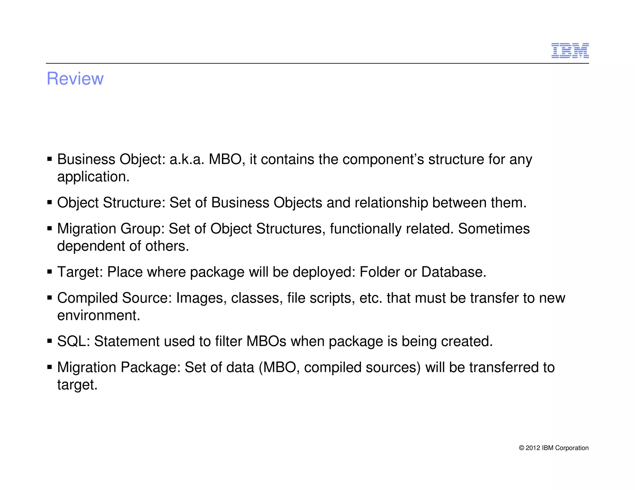Review



 Business Object: a.k.a. MBO, it contains the component’s structure for any
 application.
 Object Structure: Set of Business Objects and relationship between them.
 Migration Group: Set of Object Structures, functionally related. Sometimes
 dependent of others.
 Target: Place where package will be deployed: Folder or Database.
 Compiled Source: Images, classes, file scripts, etc. that must be transfer to new
 environment.
 SQL: Statement used to filter MBOs when package is being created.
 Migration Package: Set of data (MBO, compiled sources) will be transferred to
 target.



                                                                          © 2012 IBM Corporation
 