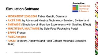 Created by:
Simulation Software
 MIGRATEST 2000/2001 Fabes GmbH, Germany
 AKTS SML by Advanced Kinetics Technology Solution, Switzerland
 SMEWISE (Simulation of Migration Experiments with Swelling Effect)
 MULTITEMP, MULTIWISE by Safe Food Packaging Portal
 SFPP3 France
 FMECAengine
 FACET (Flavors, Additives and Food Contact Materials Exposure
Task)
© INSTITUTE OF FOOD TECHNOLOGISTS | ALL RIGHTS RESERVED12
 