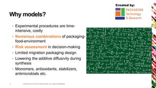 Created by:
Why models?
• Experimental procedures are time-
intensive, costly
• Numerous combinations of packaging-
food-environment
• Risk assessment in decision-making
• Limited migration packaging design
• Lowering the additive diffusivity during
synthesis
• Monomers, antioxidants, stabilizers,
antimicrobials etc.
© INSTITUTE OF FOOD TECHNOLOGISTS | ALL RIGHTS RESERVED3
 