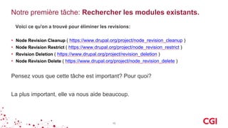 Notre première tâche: Rechercher les modules existants.
Voici ce qu'on a trouvé pour éliminer les revisions:
• Node Revision Cleanup ( https://www.drupal.org/project/node_revision_cleanup )
• Node Revision Restrict ( https://www.drupal.org/project/node_revision_restrict )
• Revision Deletion ( https://www.drupal.org/project/revision_deletion )
• Node Revision Delete ( https://www.drupal.org/project/node_revision_delete )
10
Pensez vous que cette tâche est important? Pour quoi?
La plus important, elle va nous aide beaucoup.
 