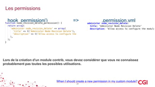 Les permissions
24
When I should create a new permission in my custom module?
hook_permission() => .permission.yml
Lors de la création d'un module contrib, vous devez considérer que vous ne connaissez
probablement pas toutes les possibles utilisations.
 