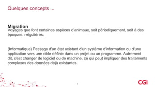 Quelques concepts ...
Migration
Voyages que font certaines espèces d’animaux, soit périodiquement, soit à des
époques irrégulières.
4
(Informatique) Passage d'un état existant d'un système d'information ou d'une
application vers une cible définie dans un projet ou un programme. Autrement
dit, c'est changer de logiciel ou de machine, ce qui peut impliquer des traitements
complexes des données déjà existantes.
 