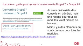 Il existe un guide pour convertir un module de Drupal 7 a Drupal 8?
https://www.drupal.org/docs/8/converting-drupal-7-modules-to-drupal-8
6
Je crois qu'il existe des
conseils en général, mais,
une recette pour tout les
modules, c'est difficile de
trouver.
Mais il y a des éléments qui
sont commun pour tous les
modules.
 