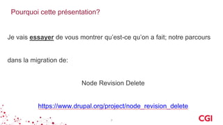 Pourquoi cette présentation?
Je vais essayer de vous montrer qu’est-ce qu’on a fait; notre parcours
dans la migration de:
Node Revision Delete
https://www.drupal.org/project/node_revision_delete
7
 