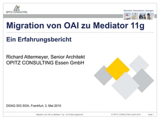 Richard Attermeyer, Senior ArchitektOPITZ CONSULTING Essen GmbH Ein Erfahrungsbericht DOAG SIG SOA, Frankfurt, 3. Mai 2010 Migration von OAI zu Mediator 11g 