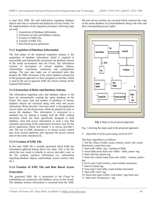 IJRET: International Journal of Research in Engineering and Technology eISSN: 2319-1163 | pISSN: 2321-7308
__________________________________________________________________________________________
Volume: 03 Issue: 05 | May-2014, Available @ http://www.ijret.org 18
is read from XML file and information regarding database
objects and roles is extracted and deployed over the clouds. For
the implementation of the migration procedure following steps
are used:
1. Acquisition of Database Information.
2. Extraction of roles and database schema.
3. Creation of XML File.
4. Transfer of XML File.
5. Role based access generation.
3.1.1 Acquisiton of Database Information
The first phase of the proposed migration scheme is the
acquisition of database information which is required to
successfully and automatically reconstruct the database schema
of the onsite environment onto the Cloud. The information
consists of description of various database objects,
relationships, consistency constraints and configuration
settings. The user may make use of automated tools that
produce the XML document of the entire database schema but
in this proposed approach we have designed an interface which
is used by the user to generate XML file which contains all the
required information.
3.1.2 Extraction of Roles and Database Schema
The information regarding roles and database objects is the
basis for automatically creating the entire database on the
Cloud. The name, type and number of attributes of various
database objects are extracted along with roles and access
information. Roles describe “who does what” in the application.
Access rights are the permissions which are granted to roles to
access the database. This information is structured in a
standard way by making it comply with the XML schema
document which has been specifically designed to hold
database, roles and access information in such a way that
automatic processing of this information becomes easy for the
server application which will handle it at service provider’s
end. The use of XML document is to extract access control
data from several platforms and represent the access control
data for the entire enterprise [4].
3.1.3 Creation of XML File
In this step, XML file is actually generated which holds the
information gathered during above two steps. This is the file
which the user needs to transfer to service provider’s end, as
the file contains sensitive information (i.e. information
regarding database objects, relationships, access control, roles
etc.).
3.1.4 Transfer of XML File and Role Based Access
Generation
The generated XML file is transferred to the Cloud by
establishing sql connection with database server on the clouds.
The database schema information is extracted from the XML
file and various routines are executed which construct the copy
of the onsite database on Cloud databases along with roles and
their corresponding access rights.
Fig. 1 Steps in the proposed approach
Fig. 1 showing the steps used in the proposed approach.
F. Algorithm Used for generating xml from GUI
The basic algorithm is as follows:
1. Get the values of table_count, column_count, role_count,
Permission_count from user.
2. Start with <table> tag // starting of XML.
3. Insert table name from user within <table_name> tag.
4. Start with the column tag.
5. Insert the column name from user within <column_name>
tag.
6. Go to step 5 until column_count reaches maximum.
7. End of column tag
8. Goto step 3 until table_count reaches maximum
9. Start with <role> tag
10. Insert role name within <role name> tags from user.
11. Start with <Permission > tag.
 
