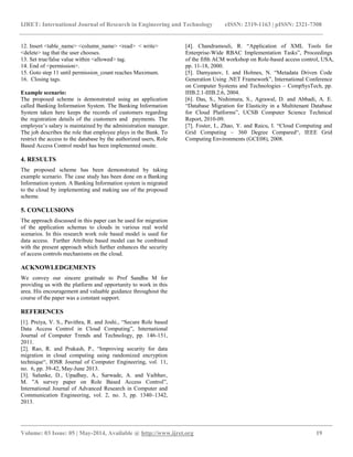 IJRET: International Journal of Research in Engineering and Technology eISSN: 2319-1163 | pISSN: 2321-7308
__________________________________________________________________________________________
Volume: 03 Issue: 05 | May-2014, Available @ http://www.ijret.org 19
12. Insert <table_name> <column_name> <read> < write>
<delete> tag that the user chooses.
13. Set true/false value within <allowed> tag.
14. End of <permission>.
15. Goto step 11 until permission_count reaches Maximum.
16. Closing tags.
Example scenario:
The proposed scheme is demonstrated using an application
called Banking Information System. The Banking Information
System taken here keeps the records of customers regarding
the registration details of the customers and payments. The
employee’s salary is maintained by the administration manager.
The job describes the role that employee plays in the Bank. To
restrict the access to the database by the authorized users, Role
Based Access Control model has been implemented onsite.
4. RESULTS
The proposed scheme has been demonstrated by taking
example scenario. The case study has been done on a Banking
Information system. A Banking Information system is migrated
to the cloud by implementing and making use of the proposed
scheme.
5. CONCLUSIONS
The approach discussed in this paper can be used for migration
of the application schemas to clouds in various real world
scenarios. In this research work role based model is used for
data access. Further Attribute based model can be combined
with the present approach which further enhances the security
of access controls mechanisms on the cloud.
ACKNOWLEDGEMENTS
We convey our sincere gratitude to Prof Sandhu M for
providing us with the platform and opportunity to work in this
area. His encouragement and valuable guidance throughout the
course of the paper was a constant support.
REFERENCES
[1]. Preiya, V. S., Pavithra, R. and Joshi., “Secure Role based
Data Access Control in Cloud Computing”, International
Journal of Computer Trends and Technology, pp. 146-151,
2011.
[2]. Rao, R. and Prakash, P., “Improving security for data
migration in cloud computing using randomized encryption
technique“, IOSR Journal of Computer Engineering, vol. 11,
no. 6, pp. 39-42, May-June 2013.
[3]. Salunke, D., Upadhay, A., Sarwade, A. and Vaibhav,
M. ”A survey paper on Role Based Access Control”,
International Journal of Advanced Research in Computer and
Communication Engineering, vol. 2, no. 3, pp. 1340–1342,
2013.
[4]. Chandramouli, R. “Application of XML Tools for
Enterprise-Wide RBAC Implementation Tasks”, Proceedings
of the fifth ACM workshop on Role-based access control, USA,
pp. 11-18, 2000.
[5]. Damyanov, I. and Holmes, N. “Metadata Driven Code
Generation Using .NET Framework”, International Conference
on Computer Systems and Technologies – CompSysTech, pp.
IIIB.2.1-IIIB.2.6, 2004.
[6]. Das, S., Nishimura, S., Agrawal, D. and Abbadi, A. E.
“Database Migration for Elasticity in a Multitenant Database
for Cloud Platforms”, UCSB Computer Science Technical
Report, 2010-09.
[7]. Foster, I., Zhao, Y. and Raicu, I. “Cloud Computing and
Grid Computing – 360 Degree Compared“, IEEE Grid
Computing Environments (GCE08), 2008.
 