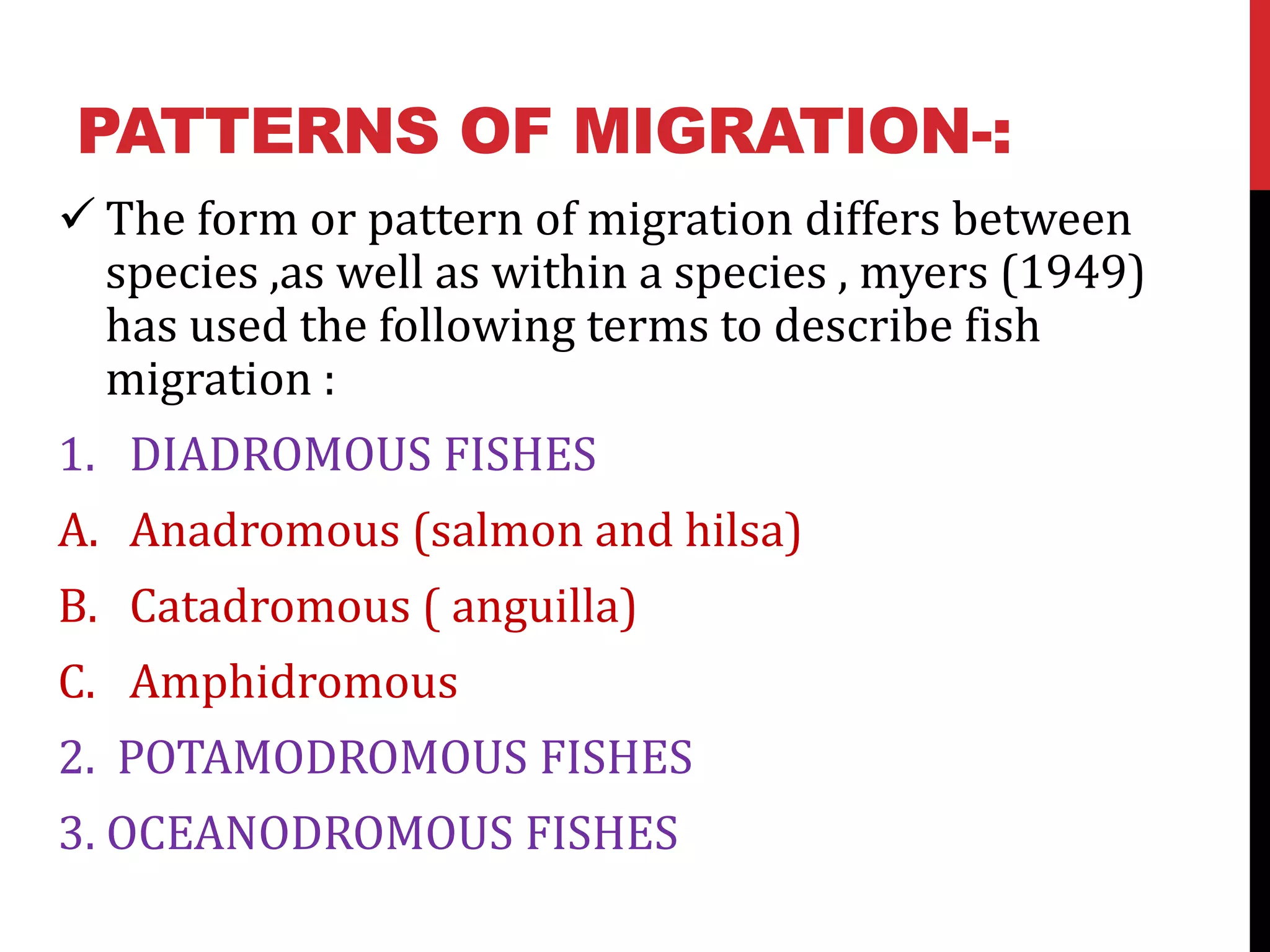 PATTERNS OF MIGRATION-:
 The form or pattern of migration differs between
species ,as well as within a species , myers (1949)
has used the following terms to describe fish
migration :
1. DIADROMOUS FISHES
A. Anadromous (salmon and hilsa)
B. Catadromous ( anguilla)
C. Amphidromous
2. POTAMODROMOUS FISHES
3. OCEANODROMOUS FISHES
 