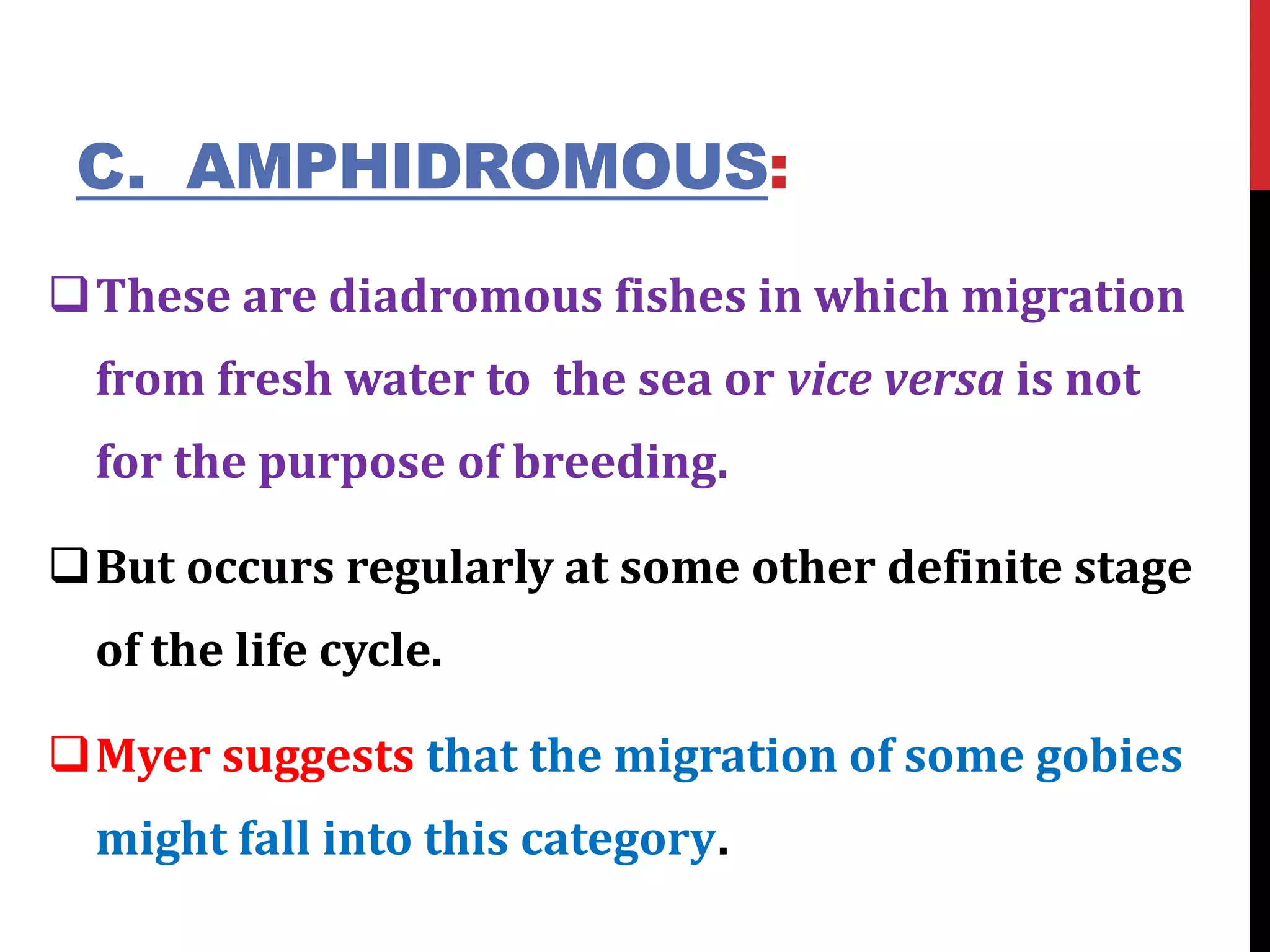C. AMPHIDROMOUS:
These are diadromous fishes in which migration
from fresh water to the sea or vice versa is not
for the purpose of breeding.
But occurs regularly at some other definite stage
of the life cycle.
Myer suggests that the migration of some gobies
might fall into this category.
 