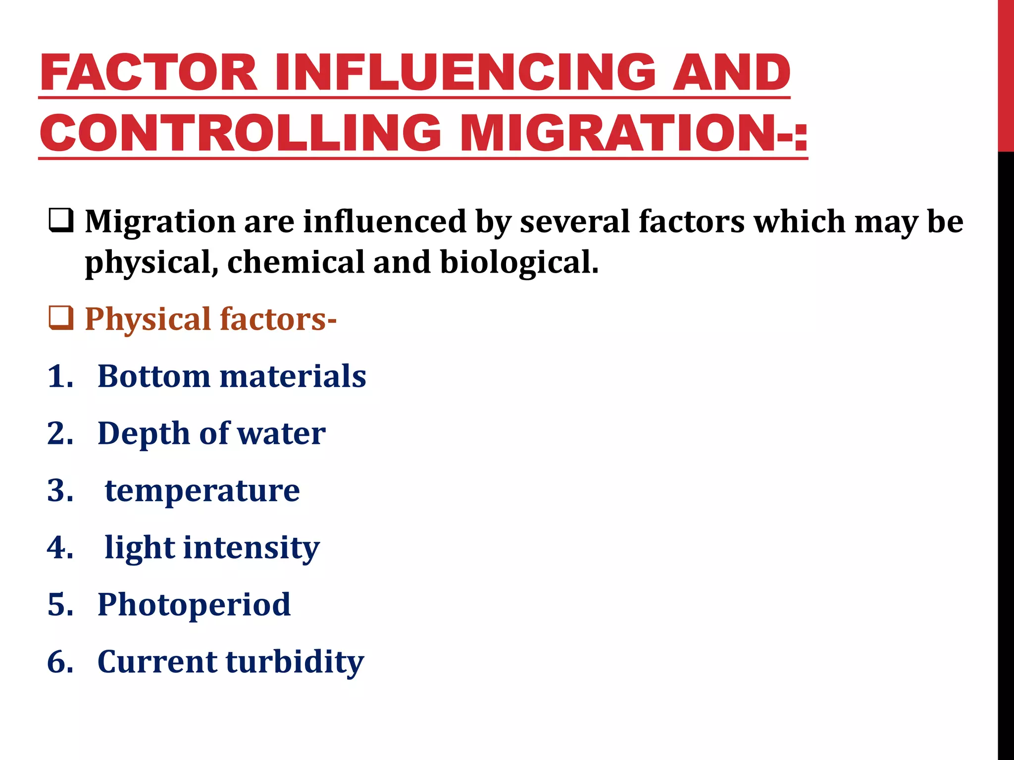 FACTOR INFLUENCING AND
CONTROLLING MIGRATION-:
 Migration are influenced by several factors which may be
physical, chemical and biological.
 Physical factors-
1. Bottom materials
2. Depth of water
3. temperature
4. light intensity
5. Photoperiod
6. Current turbidity
 