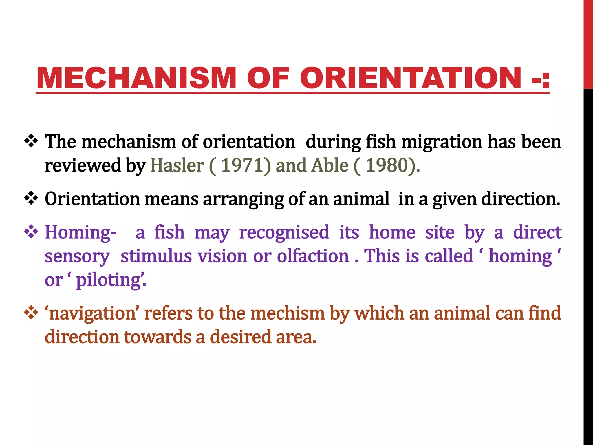 MECHANISM OF ORIENTATION -:
 The mechanism of orientation during fish migration has been
reviewed by Hasler ( 1971) and Able ( 1980).
 Orientation means arranging of an animal in a given direction.
 Homing- a fish may recognised its home site by a direct
sensory stimulus vision or olfaction . This is called ‘ homing ‘
or ‘ piloting’.
 ‘navigation’ refers to the mechism by which an animal can find
direction towards a desired area.
 