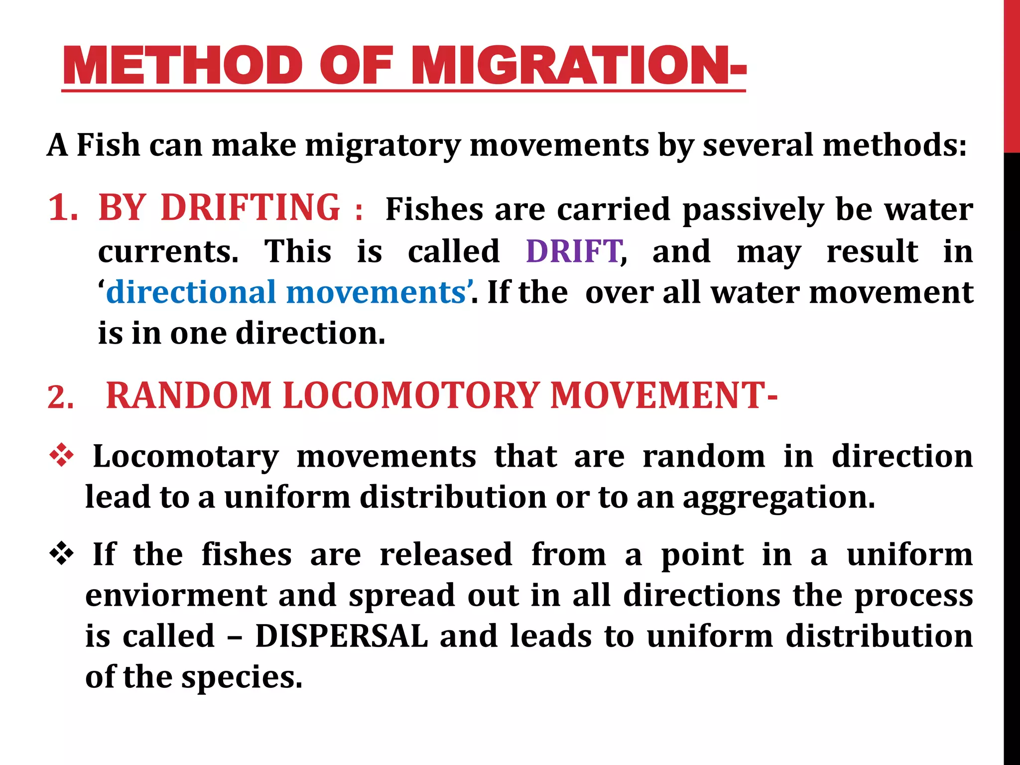 METHOD OF MIGRATION-
A Fish can make migratory movements by several methods:
1. BY DRIFTING : Fishes are carried passively be water
currents. This is called DRIFT, and may result in
‘directional movements’. If the over all water movement
is in one direction.
2. RANDOM LOCOMOTORY MOVEMENT-
 Locomotary movements that are random in direction
lead to a uniform distribution or to an aggregation.
 If the fishes are released from a point in a uniform
enviorment and spread out in all directions the process
is called – DISPERSAL and leads to uniform distribution
of the species.
 
