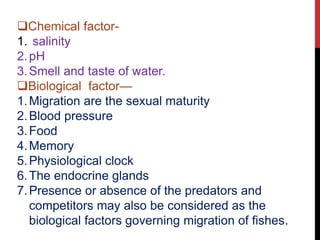 Chemical factor-
1. salinity
2.pH
3.Smell and taste of water.
Biological factor—
1.Migration are the sexual maturity
2.Blood pressure
3.Food
4.Memory
5.Physiological clock
6.The endocrine glands
7.Presence or absence of the predators and
competitors may also be considered as the
biological factors governing migration of fishes.
 