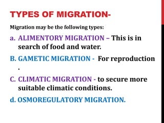 TYPES OF MIGRATION-
Migration may be the following types:
a. ALIMENTORY MIGRATION – This is in
search of food and water.
B. GAMETIC MIGRATION - For reproduction
.
C. CLIMATIC MIGRATION - to secure more
suitable climatic conditions.
d. OSMOREGULATORY MIGRATION.
 