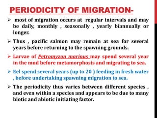 PERIODICITY OF MIGRATION-
 most of migration occurs at regular intervals and may
be daily, monthly , seasonally , yearly biannually or
longer.
 Thus , pacific salmon may remain at sea for several
years before returning to the spawning grounds.
 Larvae of Petromyzon marinus may spend several year
in the mud before metamorphosis and migrating to sea.
 Eel spend several years (up to 20 ) feeding in fresh water
, before undertaking spawning migration to sea.
 The periodicity thus varies between different species ,
and even within a species and appears to be due to many
biotic and abiotic initiating factor.
 