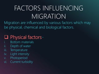 FACTORS INFLUENCING
MIGRATION
Migration are influenced by various factors which may
be physical, chemical and biological factors.
 Physical factors-
i. Bottom materials
ii. Depth of water
iii. Temperature
iv. Light intensity
v. Photoperiod
vi. Current turbidity
 