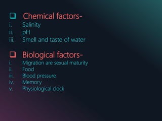 Chemical factors-
i. Salinity
ii. pH
iii. Smell and taste of water
 Biological factors-
i. Migration are sexual maturity
ii. Food
iii. Blood pressure
iv. Memory
v. Physiological clock
 