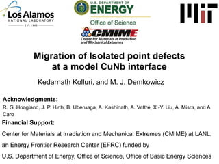 Migration of Isolated point defects
at a model CuNb interface
Kedarnath Kolluri, and M. J. Demkowicz
Acknowledgments:
R. G. Hoagland, J. P. Hirth, B. Uberuaga, A. Kashinath, A. Vattré, X.-Y. Liu, A. Misra, and A.
Caro

Financial Support:
Center for Materials at Irradiation and Mechanical Extremes (CMIME) at LANL,
an Energy Frontier Research Center (EFRC) funded by
U.S. Department of Energy, Office of Science, Office of Basic Energy Sciences

 
