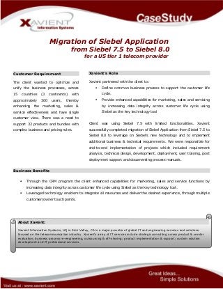 Migration of Siebel Application
from Siebel 7.5 to Siebel 8.0
for a US tier 1 telecom provider
Customer Requirement
The client wanted to optimize and
unify the business processes, across
15 countries (3 continents) with
approximately 300 users, thereby
enhancing the marketing, sales &
service effectiveness and have single
customer view. There was a need to
support 32 products and bundles with
complex business and pricing rules.
Xavient’s Role
Xavient partnered with the client to:
 Define common business process to support the customer life
cycle.
 Provide enhanced capabilities for marketing, sales and servicing
by increasing data integrity across customer life cycle using
Siebel as the key technology tool
Client was using Siebel 7.5 with limited functionalities. Xavient
successfully completed migration of Siebel Application from Siebel 7.5 to
Siebel 8.0 to leverage on Siebel’s new technology and to implement
additional business & technical requirements. We were responsible for
end-to-end implementation of projects which included requirement
analysis, technical design, development, deployment, user training, post
deployment support and documenting process manuals.
Business Benefits
 Through the CRM program the client enhanced capabilities for marketing, sales and service functions by
increasing data integrity across customer life cycle using Siebel as the key technology tool.
 Leveraged technology enablers to integrate all resources and deliver the desired experience, through multiple
customer/owner touch points.
About Xavient:
Xavient Information Systems, HQ in Simi Valley, CA is a major provider of global IT and engineering services and solutions
focused on the telecommunication industry. Xavient’s array of IT services include strategic consulting across product & vendor
evaluation, business process re-engineering, outsourcing & off-shoring; product implementation & support; custom solution
development and IT professional services.
 