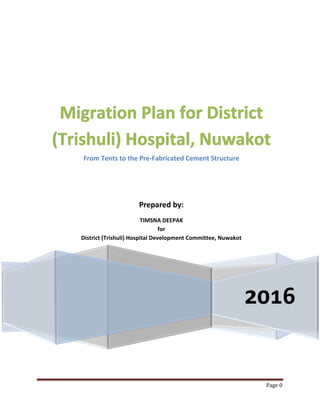Page 0
2016
Migration Plan for District
(Trishuli) Hospital, Nuwakot
From Tents to the Pre-Fabricated Cement Structure
Prepared by:
TIMSNA DEEPAK
for
District (Trishuli) Hospital Development Committee, Nuwakot
 