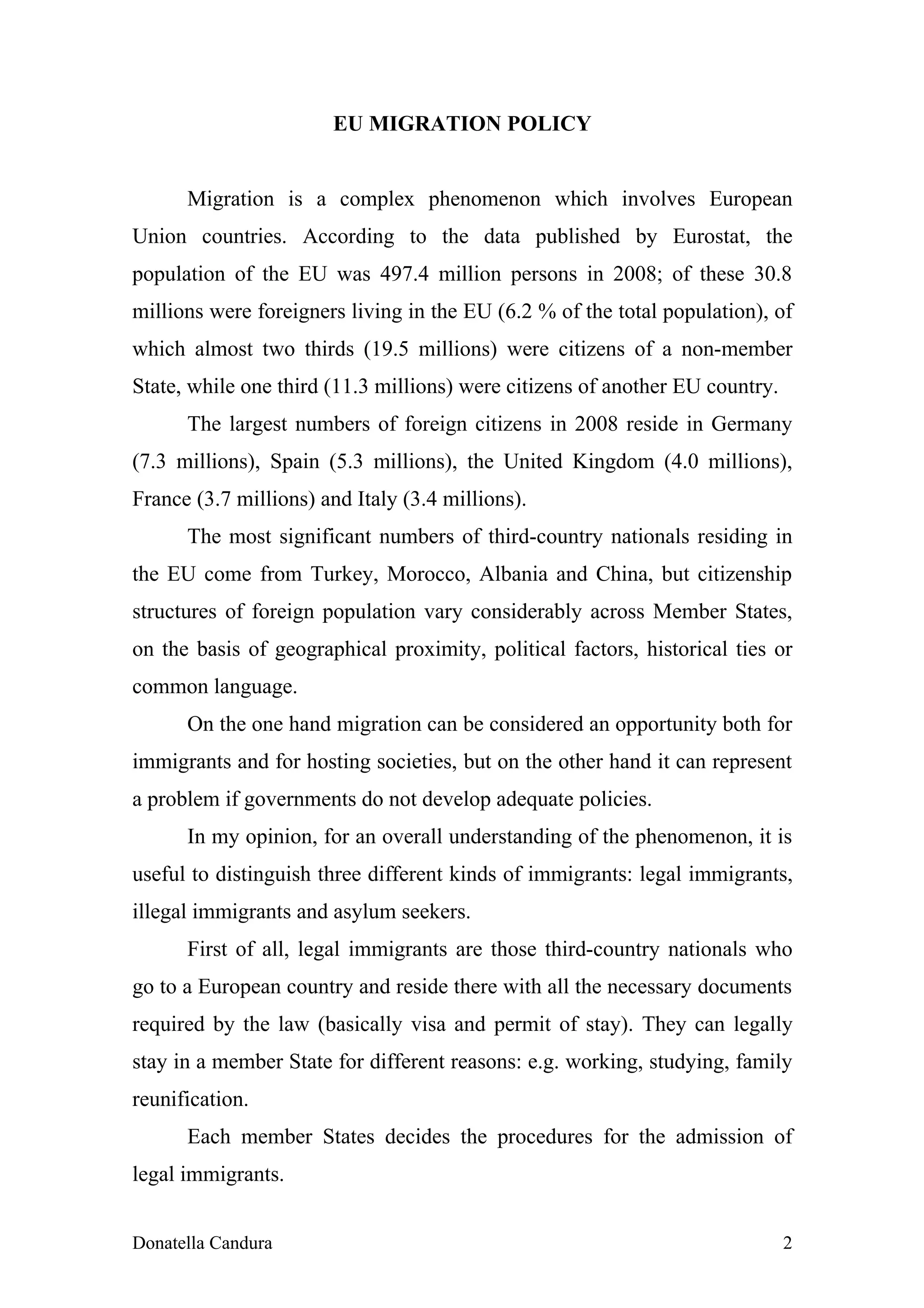 EU MIGRATION POLICY


      Migration is a complex phenomenon which involves European
Union countries. According to the data published by Eurostat, the
population of the EU was 497.4 million persons in 2008; of these 30.8
millions were foreigners living in the EU (6.2 % of the total population), of
which almost two thirds (19.5 millions) were citizens of a non-member
State, while one third (11.3 millions) were citizens of another EU country.
      The largest numbers of foreign citizens in 2008 reside in Germany
(7.3 millions), Spain (5.3 millions), the United Kingdom (4.0 millions),
France (3.7 millions) and Italy (3.4 millions).
      The most significant numbers of third-country nationals residing in
the EU come from Turkey, Morocco, Albania and China, but citizenship
structures of foreign population vary considerably across Member States,
on the basis of geographical proximity, political factors, historical ties or
common language.
      On the one hand migration can be considered an opportunity both for
immigrants and for hosting societies, but on the other hand it can represent
a problem if governments do not develop adequate policies.
      In my opinion, for an overall understanding of the phenomenon, it is
useful to distinguish three different kinds of immigrants: legal immigrants,
illegal immigrants and asylum seekers.
      First of all, legal immigrants are those third-country nationals who
go to a European country and reside there with all the necessary documents
required by the law (basically visa and permit of stay). They can legally
stay in a member State for different reasons: e.g. working, studying, family
reunification.
      Each member States decides the procedures for the admission of
legal immigrants.


Donatella Candura                                                             2
 
