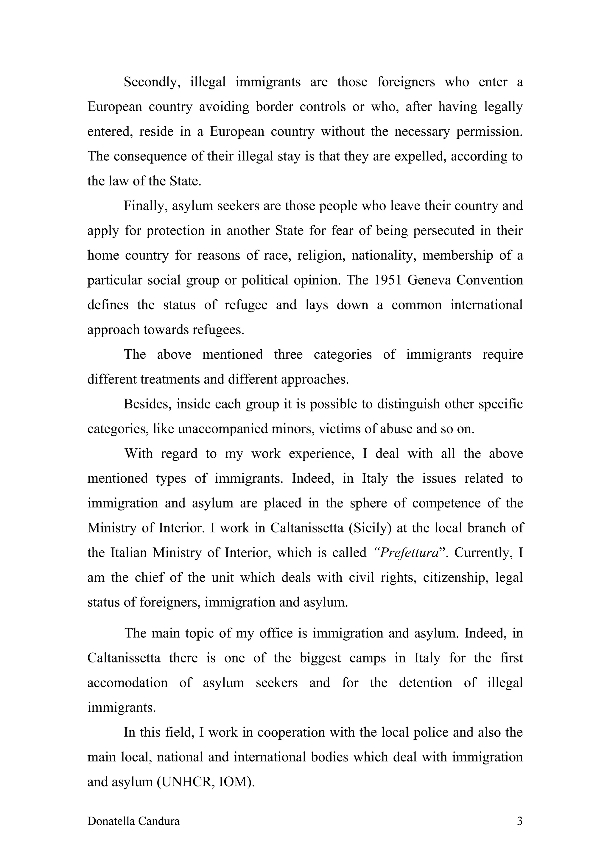 Secondly, illegal immigrants are those foreigners who enter a
European country avoiding border controls or who, after having legally
entered, reside in a European country without the necessary permission.
The consequence of their illegal stay is that they are expelled, according to
the law of the State.
      Finally, asylum seekers are those people who leave their country and
apply for protection in another State for fear of being persecuted in their
home country for reasons of race, religion, nationality, membership of a
particular social group or political opinion. The 1951 Geneva Convention
defines the status of refugee and lays down a common international
approach towards refugees.
      The above mentioned three categories of immigrants require
different treatments and different approaches.
      Besides, inside each group it is possible to distinguish other specific
categories, like unaccompanied minors, victims of abuse and so on.
      With regard to my work experience, I deal with all the above
mentioned types of immigrants. Indeed, in Italy the issues related to
immigration and asylum are placed in the sphere of competence of the
Ministry of Interior. I work in Caltanissetta (Sicily) at the local branch of
the Italian Ministry of Interior, which is called “Prefettura”. Currently, I
am the chief of the unit which deals with civil rights, citizenship, legal
status of foreigners, immigration and asylum.

      The main topic of my office is immigration and asylum. Indeed, in
Caltanissetta there is one of the biggest camps in Italy for the first
accomodation of asylum seekers and for the detention of illegal
immigrants.
      In this field, I work in cooperation with the local police and also the
main local, national and international bodies which deal with immigration
and asylum (UNHCR, IOM).

Donatella Candura                                                          3
 