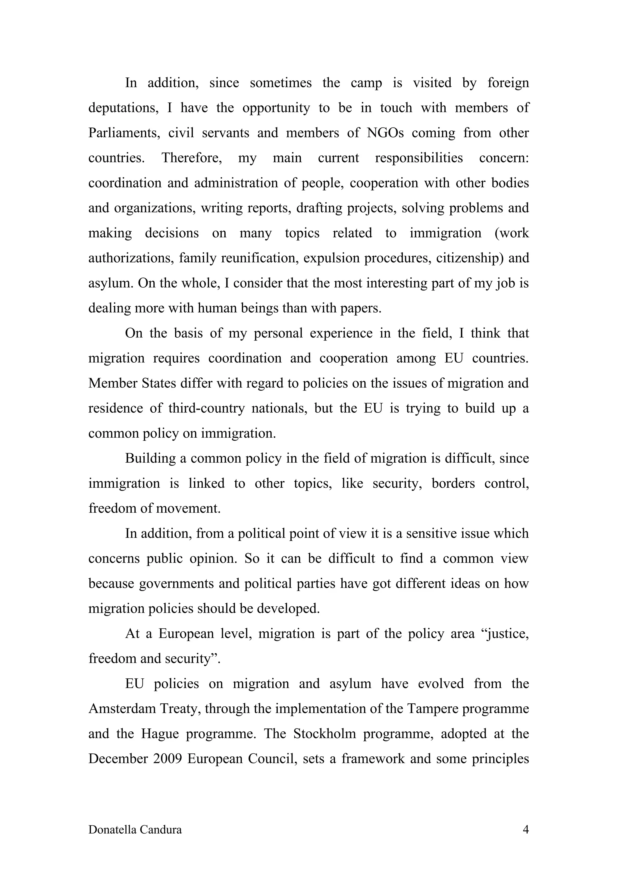 In addition, since sometimes the camp is visited by foreign
deputations, I have the opportunity to be in touch with members of
Parliaments, civil servants and members of NGOs coming from other
countries.   Therefore,   my    main    current    responsibilities   concern:
coordination and administration of people, cooperation with other bodies
and organizations, writing reports, drafting projects, solving problems and
making decisions on many topics related to immigration (work
authorizations, family reunification, expulsion procedures, citizenship) and
asylum. On the whole, I consider that the most interesting part of my job is
dealing more with human beings than with papers.
      On the basis of my personal experience in the field, I think that
migration requires coordination and cooperation among EU countries.
Member States differ with regard to policies on the issues of migration and
residence of third-country nationals, but the EU is trying to build up a
common policy on immigration.
      Building a common policy in the field of migration is difficult, since
immigration is linked to other topics, like security, borders control,
freedom of movement.
      In addition, from a political point of view it is a sensitive issue which
concerns public opinion. So it can be difficult to find a common view
because governments and political parties have got different ideas on how
migration policies should be developed.
      At a European level, migration is part of the policy area “justice,
freedom and security”.
      EU policies on migration and asylum have evolved from the
Amsterdam Treaty, through the implementation of the Tampere programme
and the Hague programme. The Stockholm programme, adopted at the
December 2009 European Council, sets a framework and some principles



Donatella Candura                                                            4
 