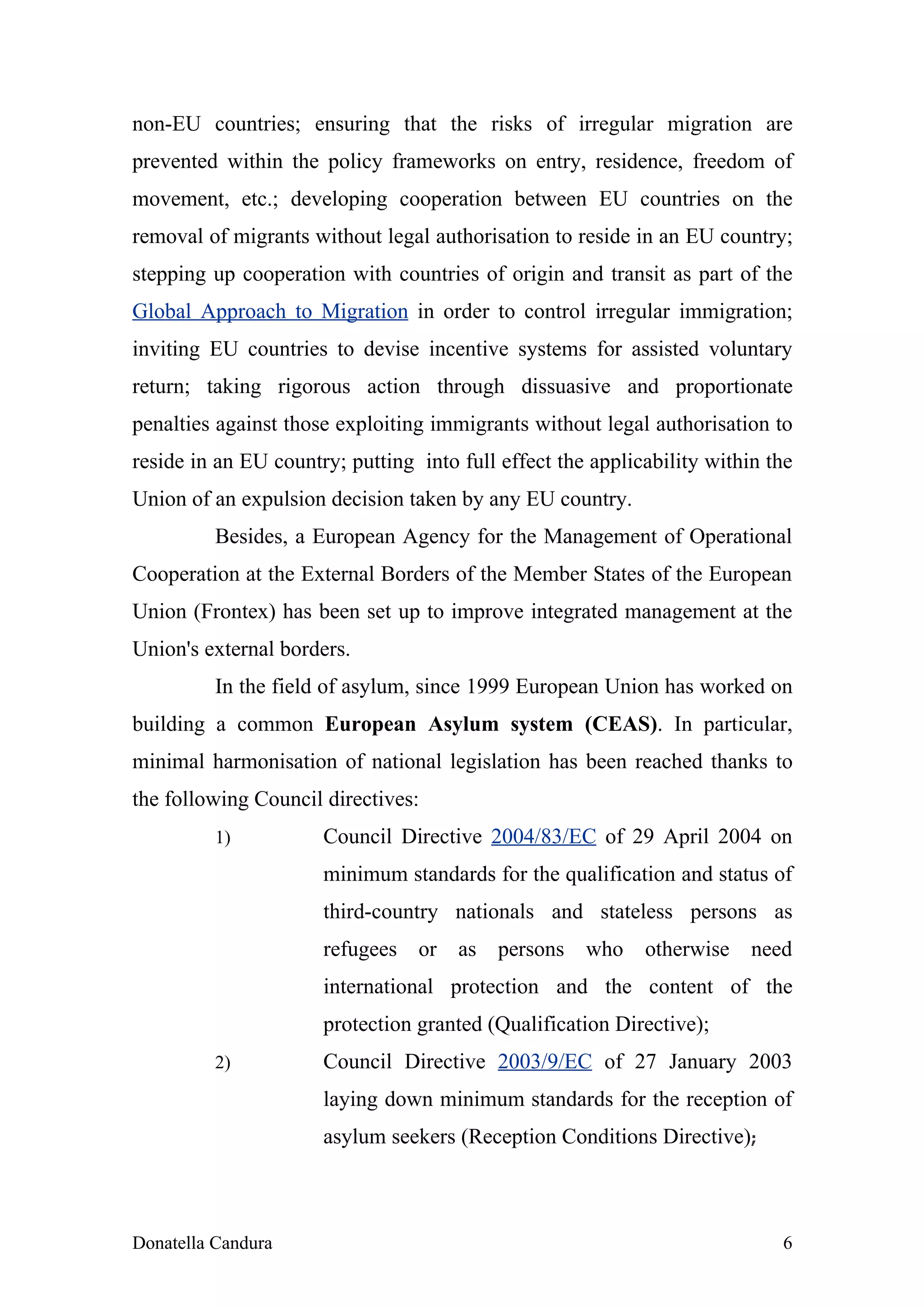 non-EU countries; ensuring that the risks of irregular migration are
prevented within the policy frameworks on entry, residence, freedom of
movement, etc.; developing cooperation between EU countries on the
removal of migrants without legal authorisation to reside in an EU country;
stepping up cooperation with countries of origin and transit as part of the
Global Approach to Migration in order to control irregular immigration;
inviting EU countries to devise incentive systems for assisted voluntary
return; taking rigorous action through dissuasive and proportionate
penalties against those exploiting immigrants without legal authorisation to
reside in an EU country; putting into full effect the applicability within the
Union of an expulsion decision taken by any EU country.
          Besides, a European Agency for the Management of Operational
Cooperation at the External Borders of the Member States of the European
Union (Frontex) has been set up to improve integrated management at the
Union's external borders.
          In the field of asylum, since 1999 European Union has worked on
building a common European Asylum system (CEAS). In particular,
minimal harmonisation of national legislation has been reached thanks to
the following Council directives:
          1)          Council Directive 2004/83/EC of 29 April 2004 on
                      minimum standards for the qualification and status of
                      third-country nationals and stateless persons as
                      refugees or as persons who            otherwise need
                      international protection and the content of the
                      protection granted (Qualification Directive);
          2)          Council Directive 2003/9/EC of 27 January 2003
                      laying down minimum standards for the reception of
                      asylum seekers (Reception Conditions Directive);



Donatella Candura                                                           6
 