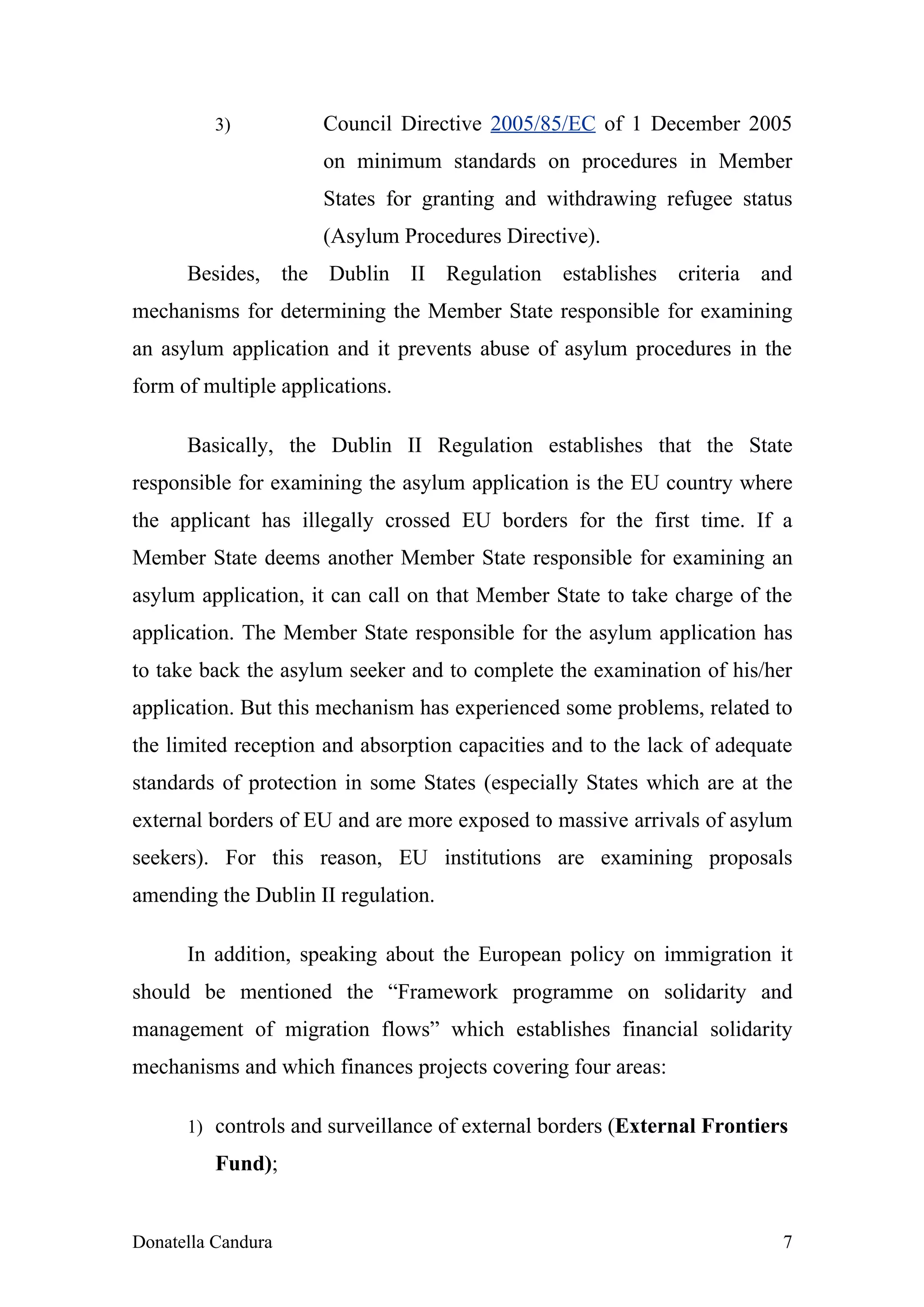 3)          Council Directive 2005/85/EC of 1 December 2005
                      on minimum standards on procedures in Member
                      States for granting and withdrawing refugee status
                      (Asylum Procedures Directive).
      Besides, the Dublin II Regulation establishes criteria and
mechanisms for determining the Member State responsible for examining
an asylum application and it prevents abuse of asylum procedures in the
form of multiple applications.

      Basically, the Dublin II Regulation establishes that the State
responsible for examining the asylum application is the EU country where
the applicant has illegally crossed EU borders for the first time. If a
Member State deems another Member State responsible for examining an
asylum application, it can call on that Member State to take charge of the
application. The Member State responsible for the asylum application has
to take back the asylum seeker and to complete the examination of his/her
application. But this mechanism has experienced some problems, related to
the limited reception and absorption capacities and to the lack of adequate
standards of protection in some States (especially States which are at the
external borders of EU and are more exposed to massive arrivals of asylum
seekers). For this reason, EU institutions are examining proposals
amending the Dublin II regulation.

      In addition, speaking about the European policy on immigration it
should be mentioned the “Framework programme on solidarity and
management of migration flows” which establishes financial solidarity
mechanisms and which finances projects covering four areas:

      1) controls and surveillance of external borders (External Frontiers

          Fund);


Donatella Candura                                                        7
 