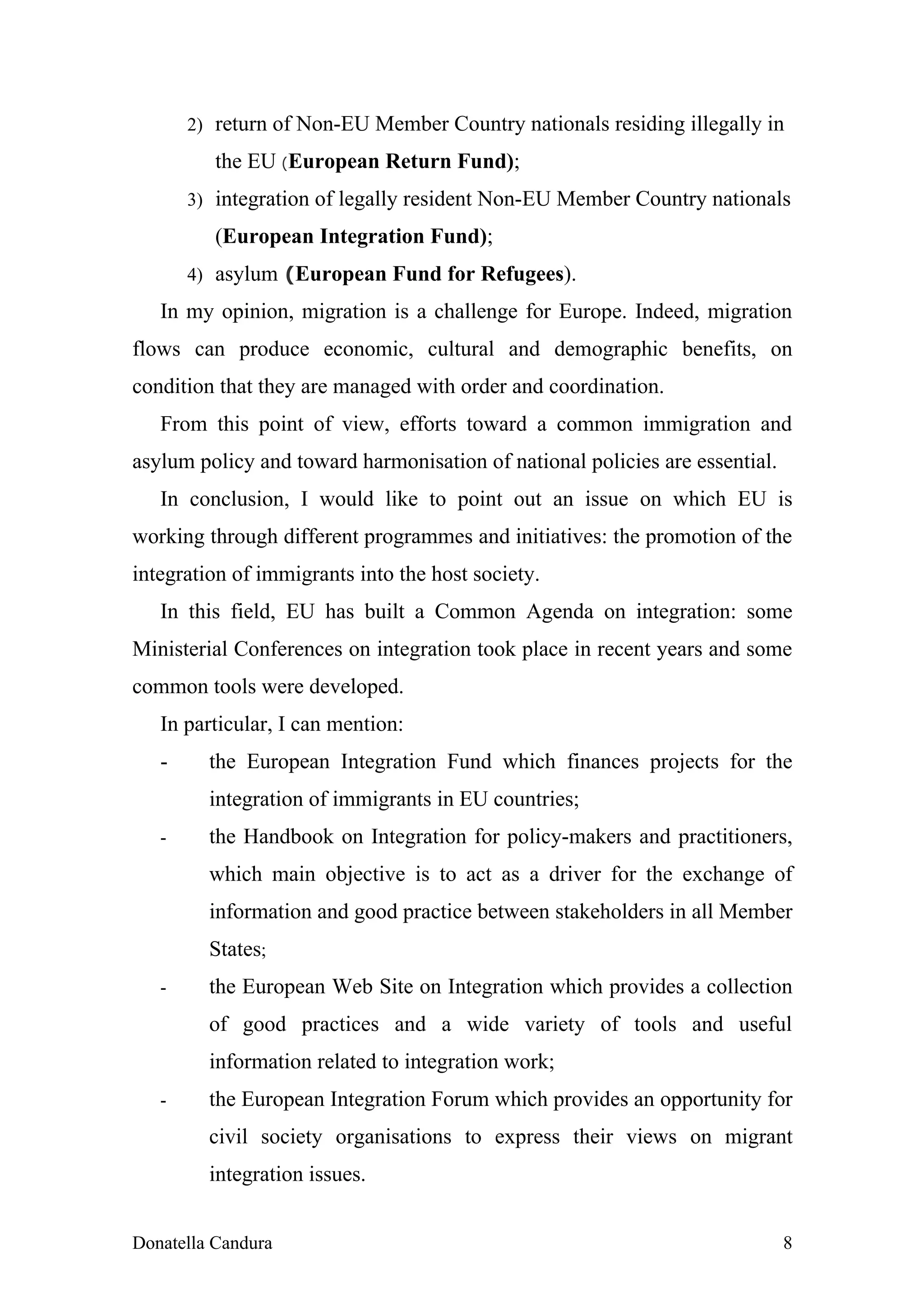 2) return of Non-EU Member Country nationals residing illegally in

          the EU (European Return Fund);
       3) integration of legally resident Non-EU Member Country nationals

          (European Integration Fund);
       4) asylum (European Fund for Refugees).

   In my opinion, migration is a challenge for Europe. Indeed, migration
flows can produce economic, cultural and demographic benefits, on
condition that they are managed with order and coordination.
   From this point of view, efforts toward a common immigration and
asylum policy and toward harmonisation of national policies are essential.
   In conclusion, I would like to point out an issue on which EU is
working through different programmes and initiatives: the promotion of the
integration of immigrants into the host society.
   In this field, EU has built a Common Agenda on integration: some
Ministerial Conferences on integration took place in recent years and some
common tools were developed.
   In particular, I can mention:
   -     the European Integration Fund which finances projects for the
         integration of immigrants in EU countries;
   -     the Handbook on Integration for policy-makers and practitioners,
         which main objective is to act as a driver for the exchange of
         information and good practice between stakeholders in all Member
         States;
   -     the European Web Site on Integration which provides a collection
         of good practices and a wide variety of tools and useful
         information related to integration work;
   -     the European Integration Forum which provides an opportunity for
         civil society organisations to express their views on migrant
         integration issues.


Donatella Candura                                                            8
 