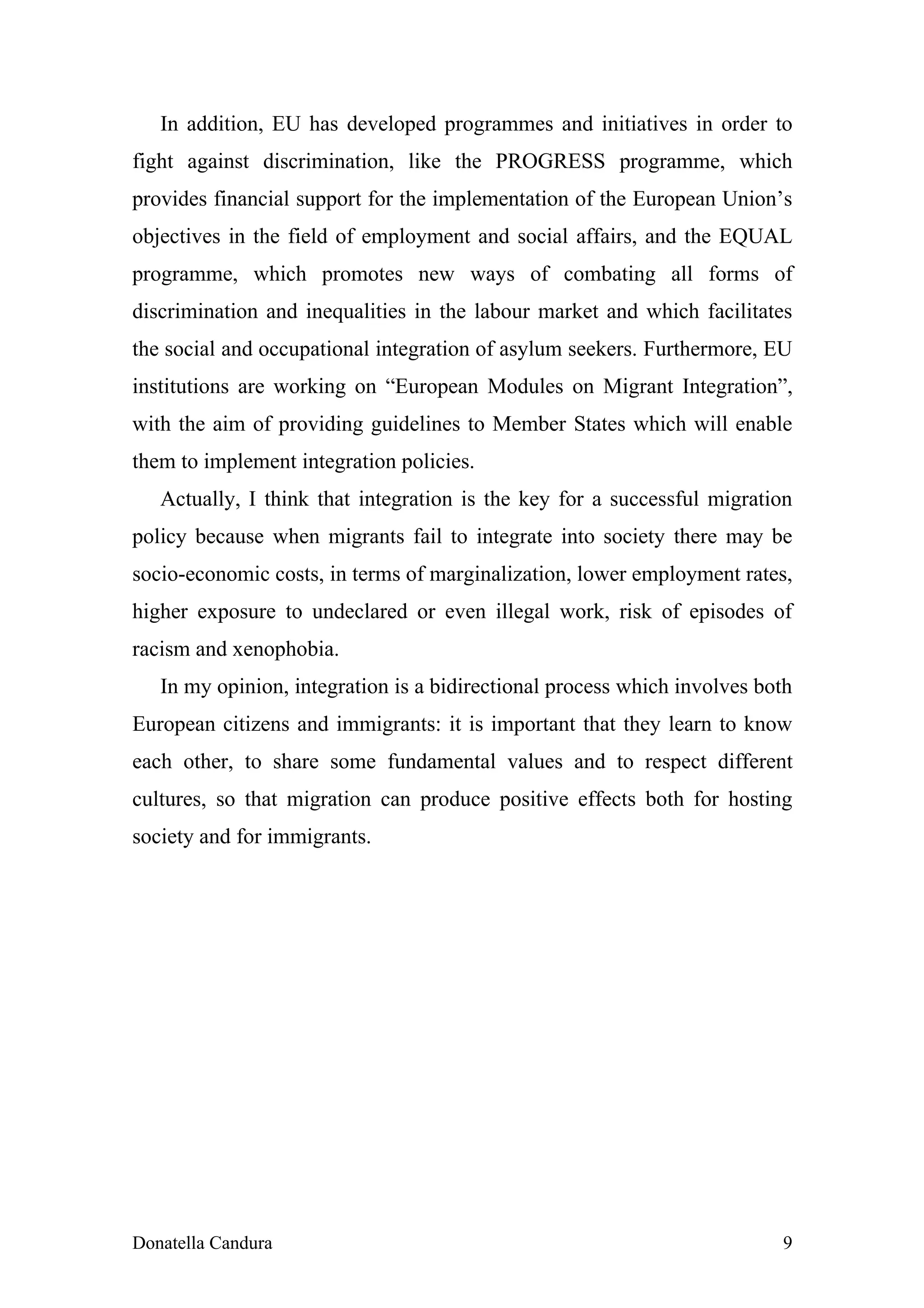 In addition, EU has developed programmes and initiatives in order to
fight against discrimination, like the PROGRESS programme, which
provides financial support for the implementation of the European Union’s
objectives in the field of employment and social affairs, and the EQUAL
programme, which promotes new ways of combating all forms of
discrimination and inequalities in the labour market and which facilitates
the social and occupational integration of asylum seekers. Furthermore, EU
institutions are working on “European Modules on Migrant Integration”,
with the aim of providing guidelines to Member States which will enable
them to implement integration policies.
   Actually, I think that integration is the key for a successful migration
policy because when migrants fail to integrate into society there may be
socio-economic costs, in terms of marginalization, lower employment rates,
higher exposure to undeclared or even illegal work, risk of episodes of
racism and xenophobia.
   In my opinion, integration is a bidirectional process which involves both
European citizens and immigrants: it is important that they learn to know
each other, to share some fundamental values and to respect different
cultures, so that migration can produce positive effects both for hosting
society and for immigrants.




Donatella Candura                                                         9
 