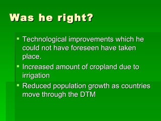 Was he right? Technological improvements which he could not have foreseen have taken place. Increased amount of cropland due to irrigation Reduced population growth as countries move through the DTM 